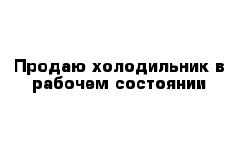 Продаю холодильник в рабочем состоянии